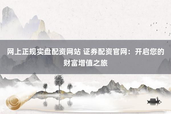 网上正规实盘配资网站 证券配资官网：开启您的财富增值之旅