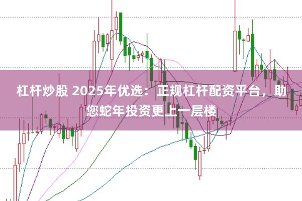 杠杆炒股 2025年优选：正规杠杆配资平台，助您蛇年投资更上一层楼
