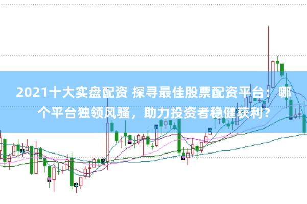 2021十大实盘配资 探寻最佳股票配资平台：哪个平台独领风骚，助力投资者稳健获利？