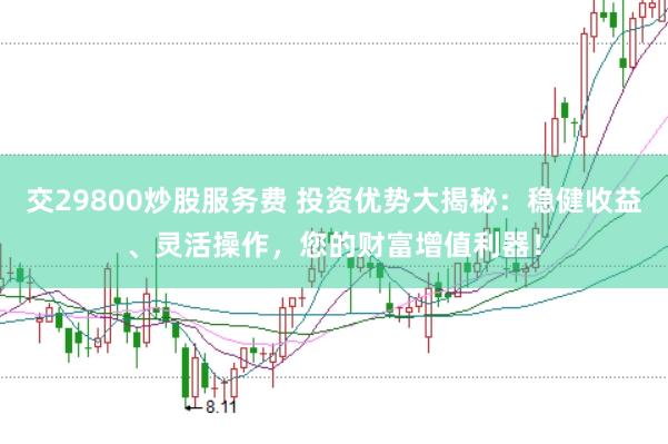 交29800炒股服务费 投资优势大揭秘：稳健收益、灵活操作，您的财富增值利器！