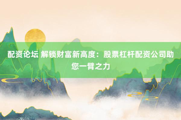 配资论坛 解锁财富新高度：股票杠杆配资公司助您一臂之力