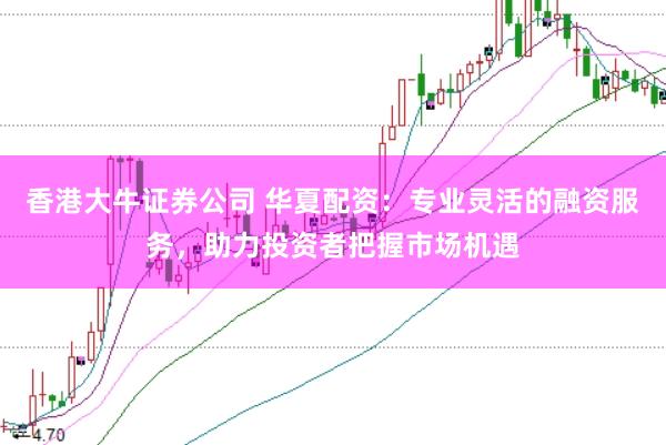 香港大牛证券公司 华夏配资：专业灵活的融资服务，助力投资者把握市场机遇