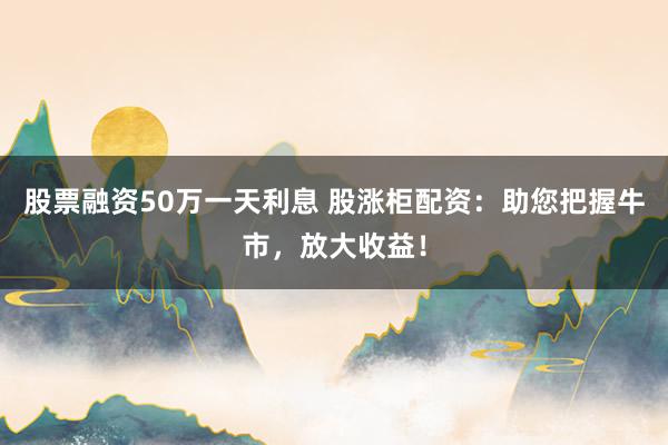 股票融资50万一天利息 股涨柜配资：助您把握牛市，放大收益！