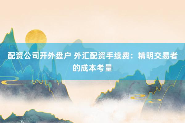 配资公司开外盘户 外汇配资手续费：精明交易者的成本考量