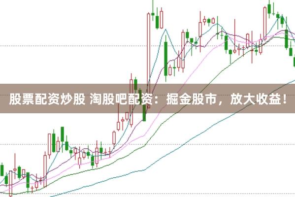 股票配资炒股 淘股吧配资：掘金股市，放大收益！