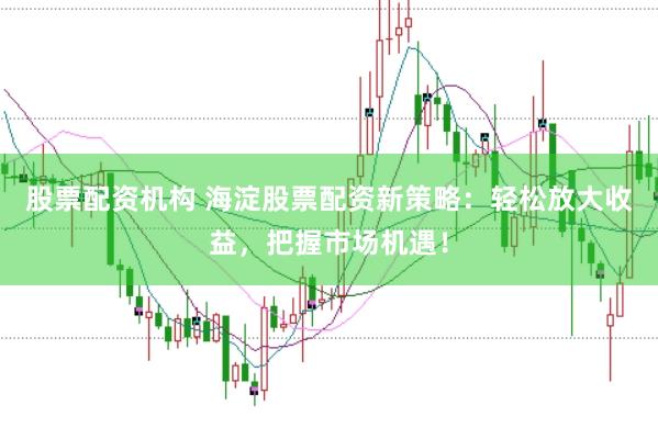 股票配资机构 海淀股票配资新策略：轻松放大收益，把握市场机遇！