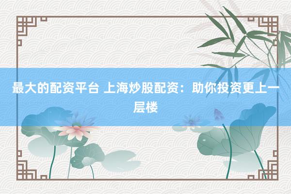 最大的配资平台 上海炒股配资：助你投资更上一层楼