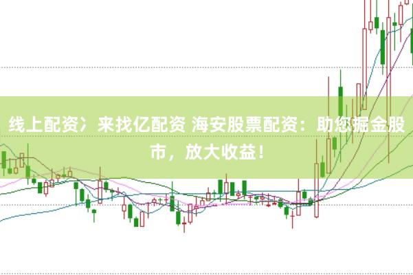 线上配资冫来找亿配资 海安股票配资：助您掘金股市，放大收益！