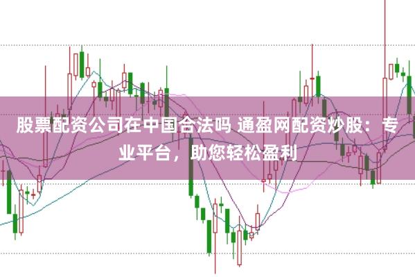 股票配资公司在中国合法吗 通盈网配资炒股：专业平台，助您轻松盈利