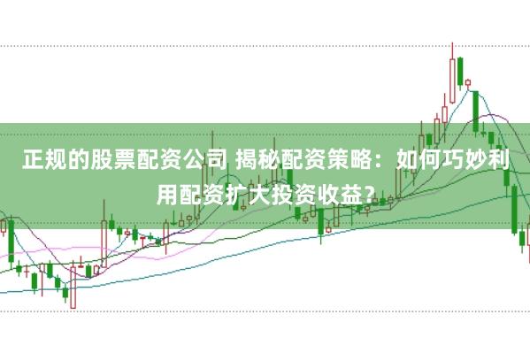 正规的股票配资公司 揭秘配资策略：如何巧妙利用配资扩大投资收益？