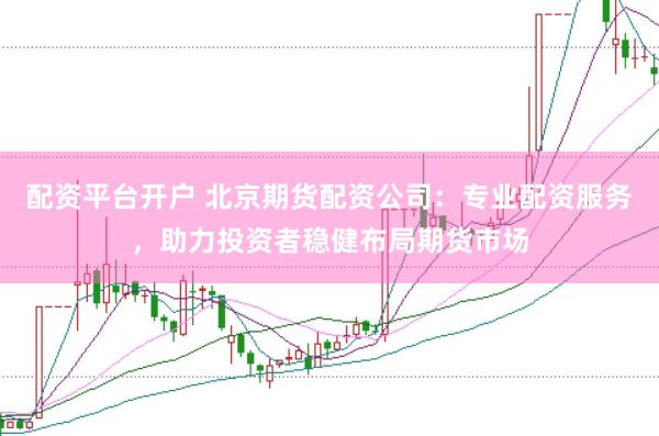 配资平台开户 北京期货配资公司：专业配资服务，助力投资者稳健布局期货市场