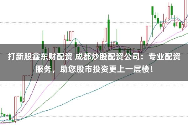 打新股鑫东财配资 成都炒股配资公司:专业配资服务,助您股市投资更上一层楼!