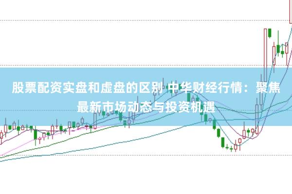 股票配资实盘和虚盘的区别 中华财经行情:聚焦最新市场动态与投资机遇