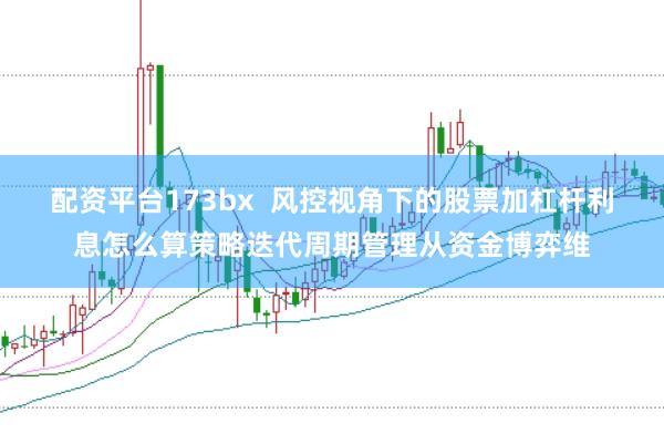 配资平台173bx  风控视角下的股票加杠杆利息怎么算策略迭代周期管理从资金博弈维