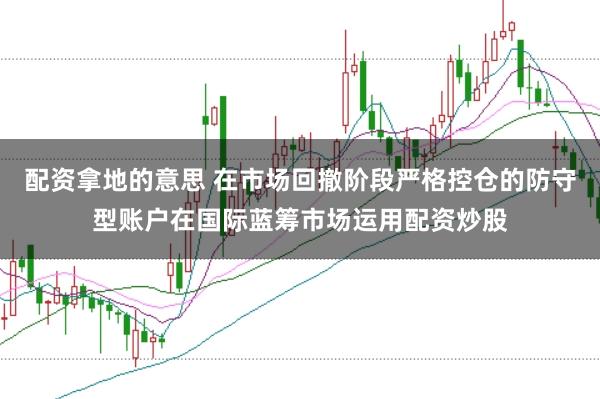 配资拿地的意思 在市场回撤阶段严格控仓的防守型账户在国际蓝筹市场运用配资炒股