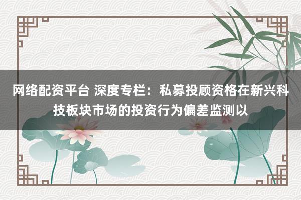 网络配资平台 深度专栏:私募投顾资格在新兴科技板块市场的投资行为偏差监测以