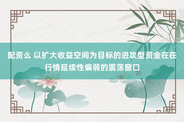 配资么 以扩大收益空间为目标的进攻型资金在在行情延续性偏弱的震荡窗口