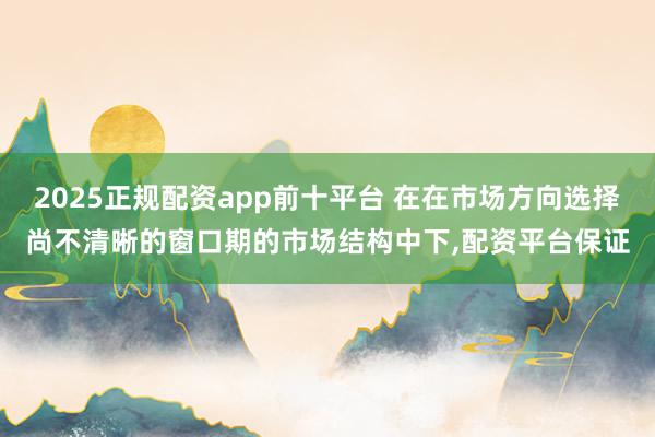 2025正规配资app前十平台 在在市场方向选择尚不清晰的窗口期的市场结构中下，配资平台保证