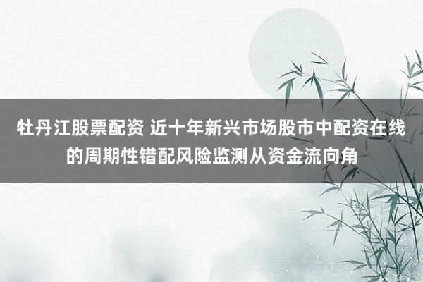 牡丹江股票配资 近十年新兴市场股市中配资在线的周期性错配风险监测从资金流向角