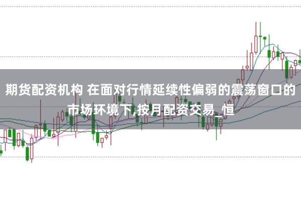 期货配资机构 在面对行情延续性偏弱的震荡窗口的市场环境下，按月配资交易_恒
