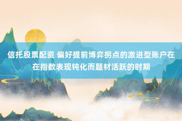 信托股票配资 偏好提前博弈拐点的激进型账户在在指数表现钝化而题材活跃的时期