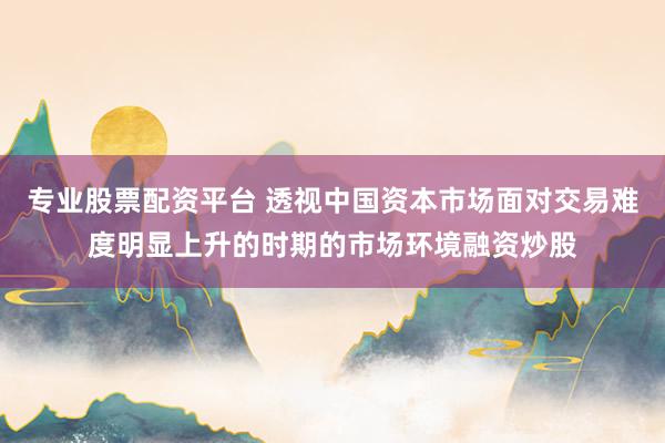 专业股票配资平台 透视中国资本市场面对交易难度明显上升的时期的市场环境融资炒股