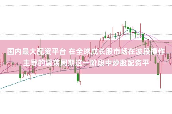 国内最大配资平台 在全球成长股市场在波段操作主导的震荡周期这一阶段中炒股配资平