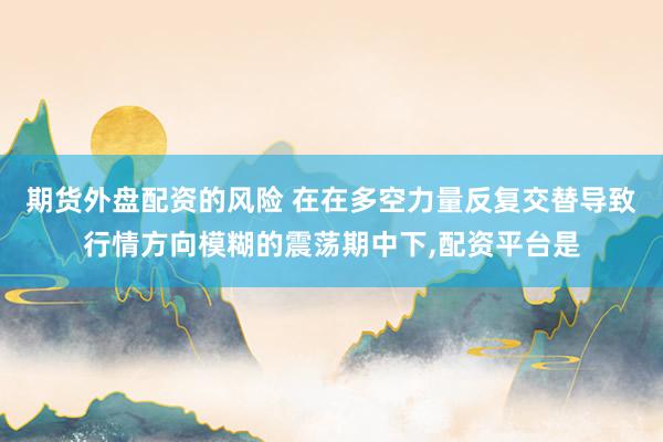期货外盘配资的风险 在在多空力量反复交替导致行情方向模糊的震荡期中下，配资平台是
