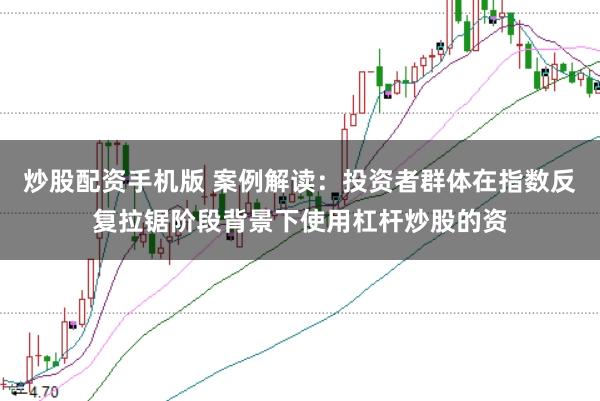 炒股配资手机版 案例解读：投资者群体在指数反复拉锯阶段背景下使用杠杆炒股的资