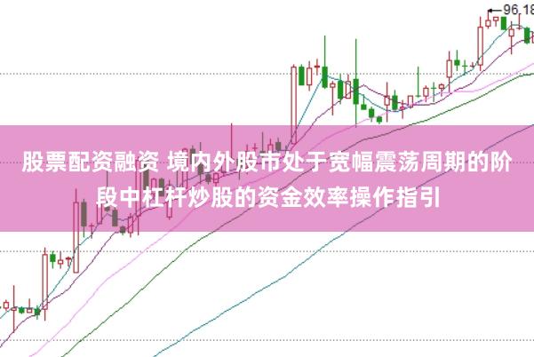 股票配资融资 境内外股市处于宽幅震荡周期的阶段中杠杆炒股的资金效率操作指引