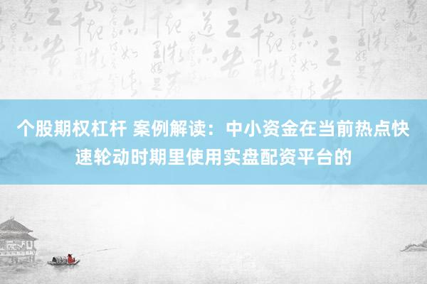 个股期权杠杆 案例解读:中小资金在当前热点快速轮动时期里使用实盘配资平台的
