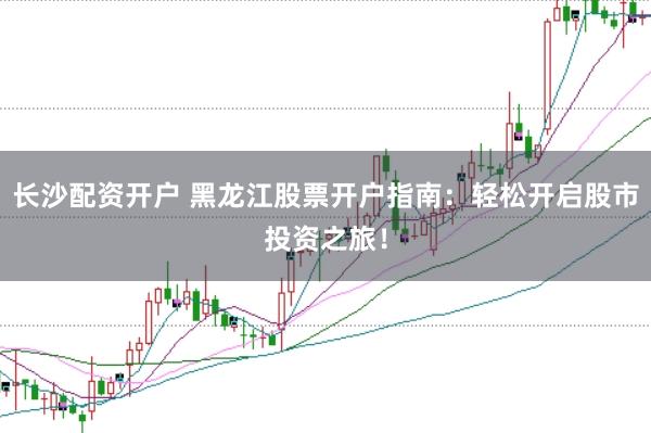 长沙配资开户 黑龙江股票开户指南:轻松开启股市投资之旅!