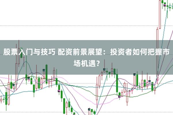 股票入门与技巧 配资前景展望：投资者如何把握市场机遇？