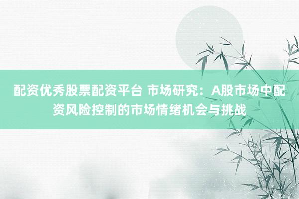 配资优秀股票配资平台 市场研究：A股市场中配资风险控制的市场情绪机会与挑战