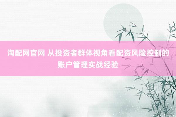 淘配网官网 从投资者群体视角看配资风险控制的账户管理实战经验