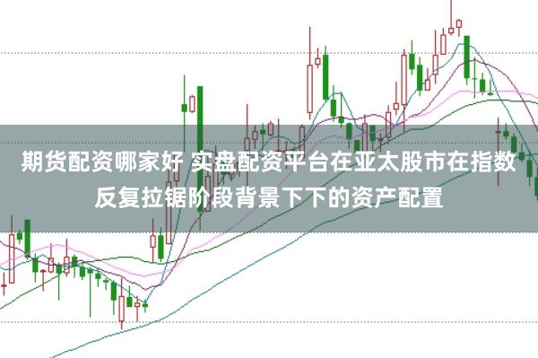 期货配资哪家好 实盘配资平台在亚太股市在指数反复拉锯阶段背景下下的资产配置