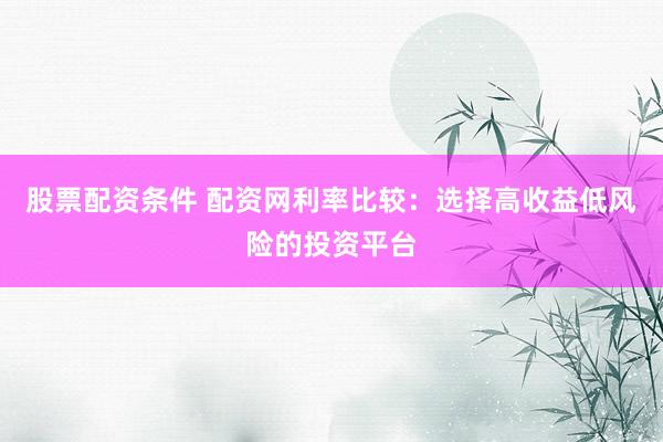 股票配资条件 配资网利率比较：选择高收益低风险的投资平台