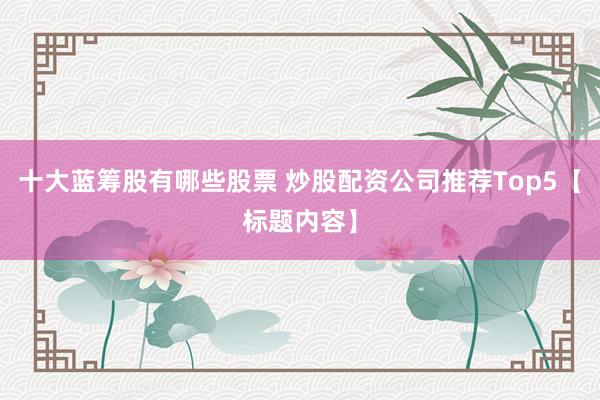 十大蓝筹股有哪些股票 炒股配资公司推荐Top5【标题内容】