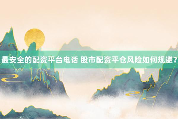 最安全的配资平台电话 股市配资平仓风险如何规避？
