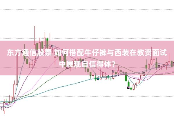 东方通信股票 如何搭配牛仔裤与西装在教资面试中展现自信得体？