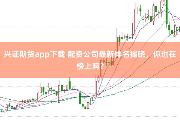 兴证期货app下载 配资公司最新排名揭晓，你也在榜上吗？
