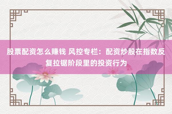 股票配资怎么赚钱 风控专栏：配资炒股在指数反复拉锯阶段里的投资行为