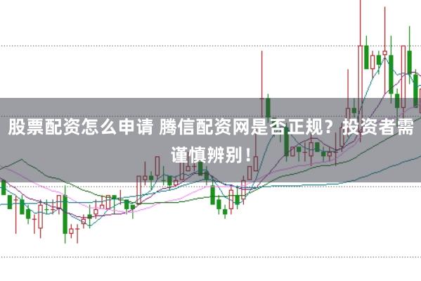 股票配资怎么申请 腾信配资网是否正规？投资者需谨慎辨别！